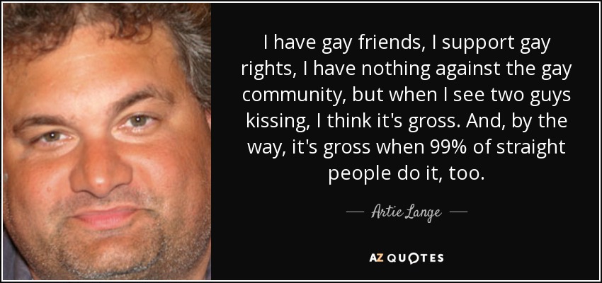 I have gay friends, I support gay rights, I have nothing against the gay community, but when I see two guys kissing, I think it's gross. And, by the way, it's gross when 99% of straight people do it, too. - Artie Lange