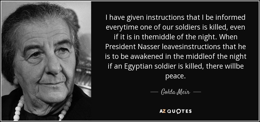 I have given instructions that I be informed everytime one of our soldiers is killed, even if it is in themiddle of the night. When President Nasser leavesinstructions that he is to be awakened in the middleof the night if an Egyptian soldier is killed, there willbe peace. - Golda Meir