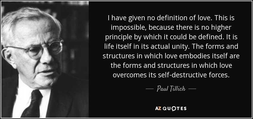 I have given no definition of love. This is impossible, because there is no higher principle by which it could be defined. It is life itself in its actual unity. The forms and structures in which love embodies itself are the forms and structures in which love overcomes its self-destructive forces. - Paul Tillich