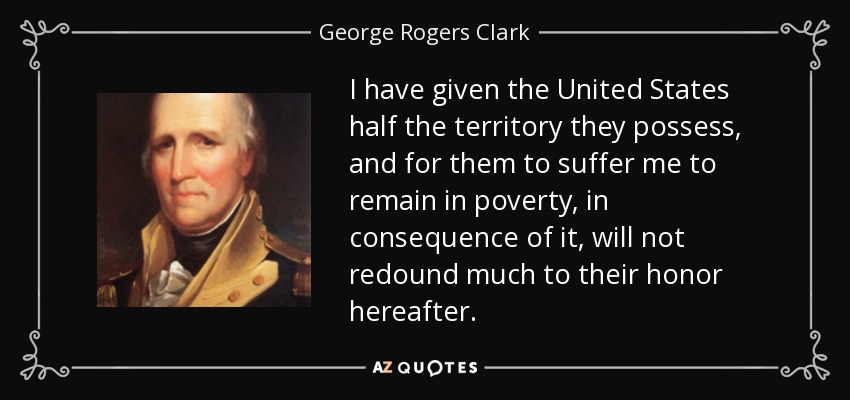I have given the United States half the territory they possess, and for them to suffer me to remain in poverty, in consequence of it, will not redound much to their honor hereafter. - George Rogers Clark