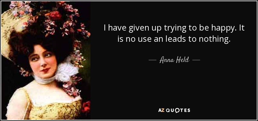 I have given up trying to be happy. It is no use an leads to nothing. - Anna Held