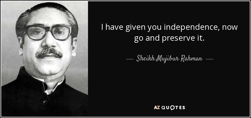 I have given you independence, now go and preserve it. - Sheikh Mujibur Rahman