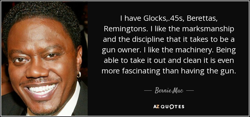 I have Glocks, .45s, Berettas, Remingtons. I like the marksmanship and the discipline that it takes to be a gun owner. I like the machinery. Being able to take it out and clean it is even more fascinating than having the gun. - Bernie Mac