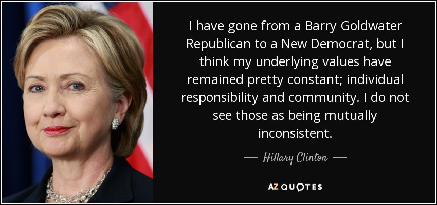 I have gone from a Barry Goldwater Republican to a New Democrat, but I think my underlying values have remained pretty constant; individual responsibility and community. I do not see those as being mutually inconsistent. - Hillary Clinton