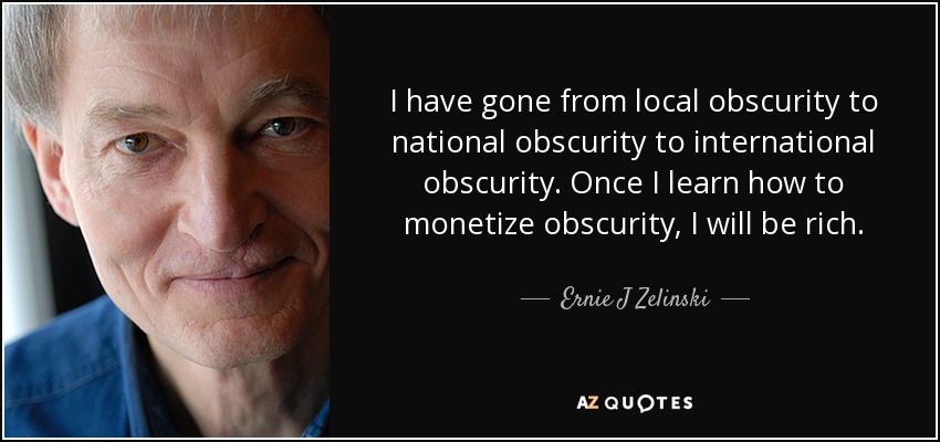 I have gone from local obscurity to national obscurity to international obscurity. Once I learn how to monetize obscurity, I will be rich. - Ernie J Zelinski
