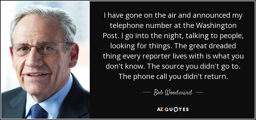 I have gone on the air and announced my telephone number at the Washington Post. I go into the night, talking to people, looking for things. The great dreaded thing every reporter lives with is what you don't know. The source you didn't go to. The phone call you didn't return. - Bob Woodward