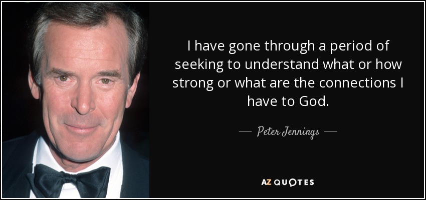 I have gone through a period of seeking to understand what or how strong or what are the connections I have to God. - Peter Jennings