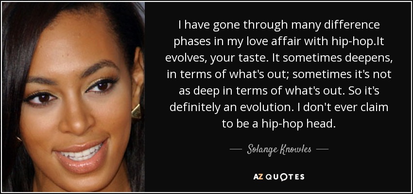 I have gone through many difference phases in my love affair with hip-hop.It evolves, your taste. It sometimes deepens, in terms of what's out; sometimes it's not as deep in terms of what's out. So it's definitely an evolution. I don't ever claim to be a hip-hop head. - Solange Knowles