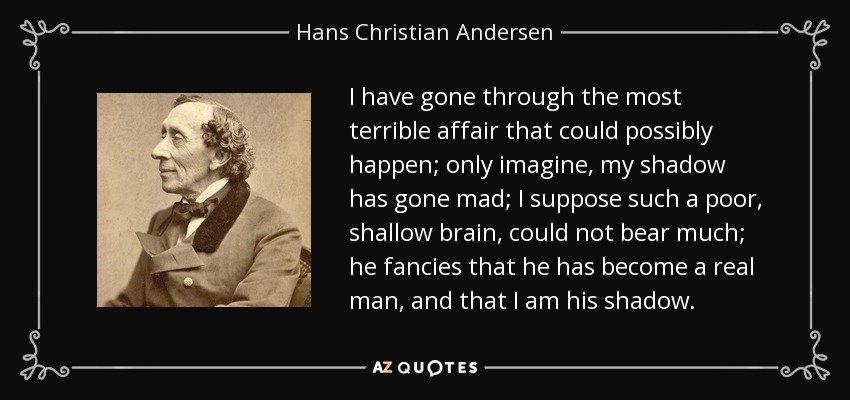 I have gone through the most terrible affair that could possibly happen; only imagine, my shadow has gone mad; I suppose such a poor, shallow brain, could not bear much; he fancies that he has become a real man, and that I am his shadow. - Hans Christian Andersen