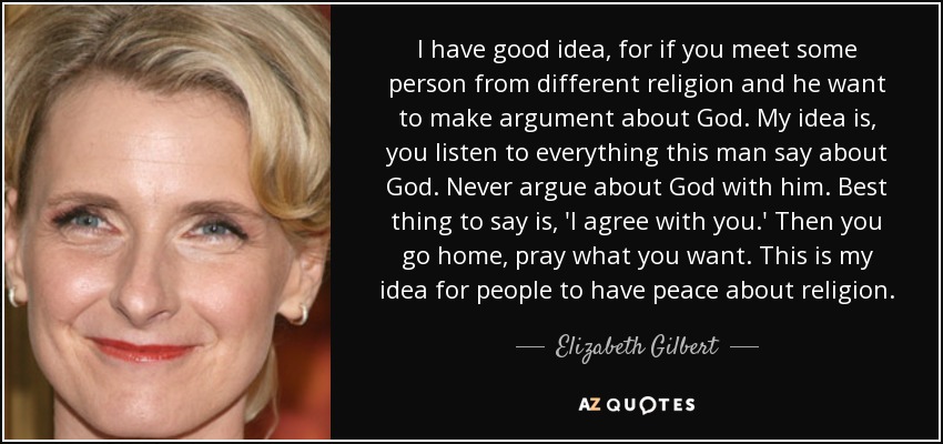 I have good idea, for if you meet some person from different religion and he want to make argument about God. My idea is, you listen to everything this man say about God. Never argue about God with him. Best thing to say is, 'I agree with you.' Then you go home, pray what you want. This is my idea for people to have peace about religion. - Elizabeth Gilbert