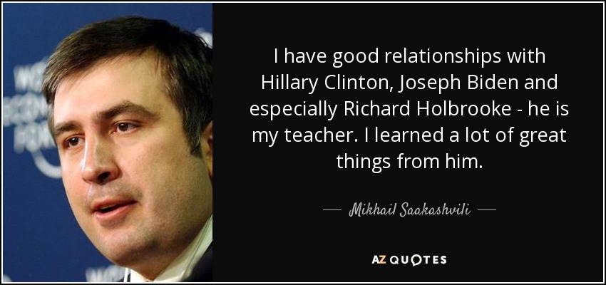 I have good relationships with Hillary Clinton, Joseph Biden and especially Richard Holbrooke - he is my teacher. I learned a lot of great things from him. - Mikhail Saakashvili