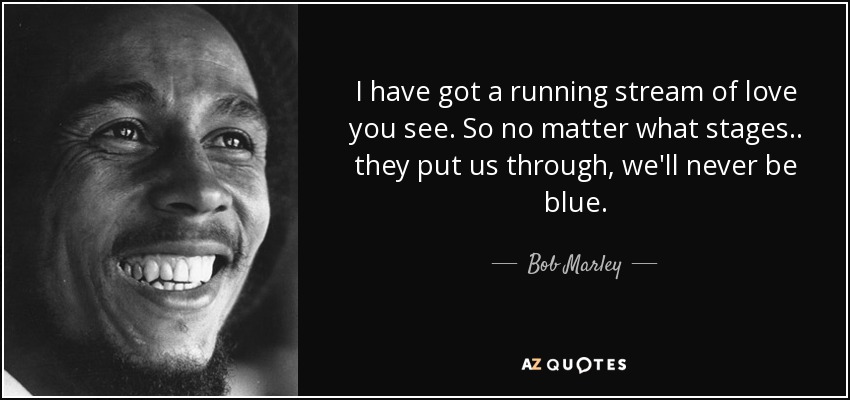 I have got a running stream of love you see. So no matter what stages.. they put us through, we'll never be blue. - Bob Marley