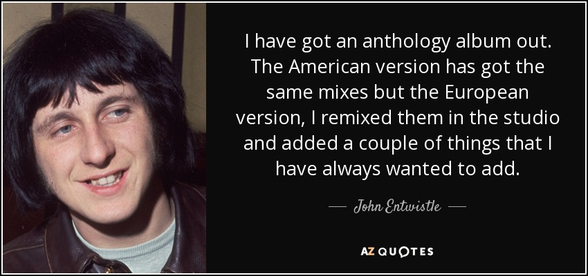 I have got an anthology album out. The American version has got the same mixes but the European version, I remixed them in the studio and added a couple of things that I have always wanted to add. - John Entwistle