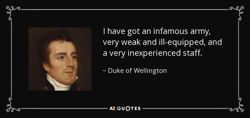 I have got an infamous army, very weak and ill-equipped, and a very inexperienced staff. - Duke of Wellington