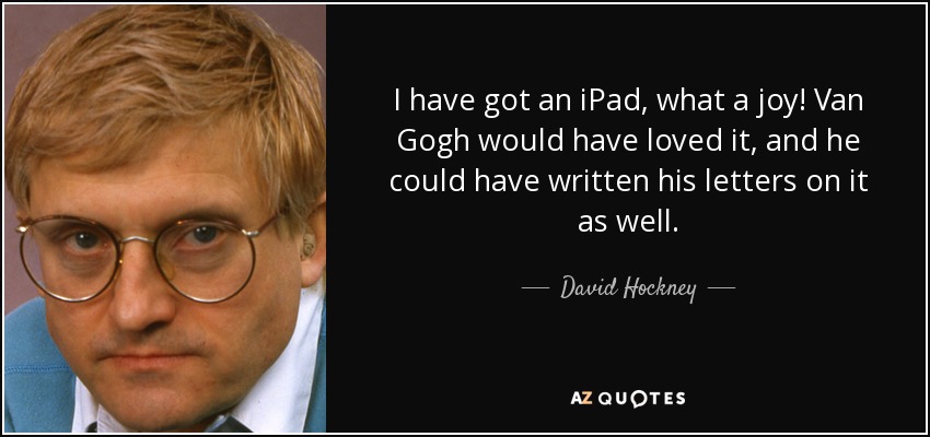 I have got an iPad, what a joy! Van Gogh would have loved it, and he could have written his letters on it as well. - David Hockney