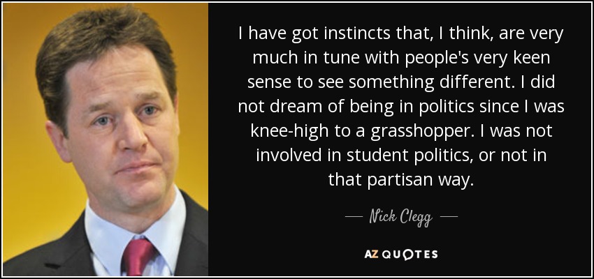 I have got instincts that, I think, are very much in tune with people's very keen sense to see something different. I did not dream of being in politics since I was knee-high to a grasshopper. I was not involved in student politics, or not in that partisan way. - Nick Clegg