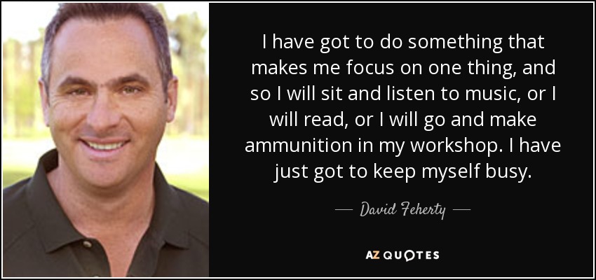 I have got to do something that makes me focus on one thing, and so I will sit and listen to music, or I will read, or I will go and make ammunition in my workshop. I have just got to keep myself busy. - David Feherty