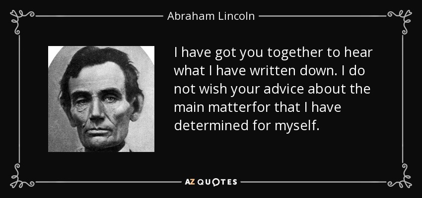 I have got you together to hear what I have written down. I do not wish your advice about the main matterfor that I have determined for myself. - Abraham Lincoln