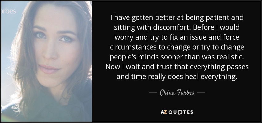 I have gotten better at being patient and sitting with discomfort. Before I would worry and try to fix an issue and force circumstances to change or try to change people's minds sooner than was realistic. Now I wait and trust that everything passes and time really does heal everything. - China Forbes