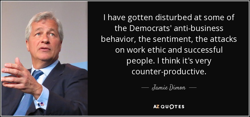 I have gotten disturbed at some of the Democrats' anti-business behavior, the sentiment, the attacks on work ethic and successful people. I think it's very counter-productive. - Jamie Dimon