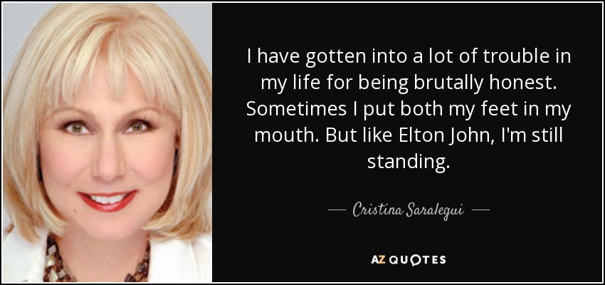 I have gotten into a lot of trouble in my life for being brutally honest. Sometimes I put both my feet in my mouth. But like Elton John, I'm still standing. - Cristina Saralegui