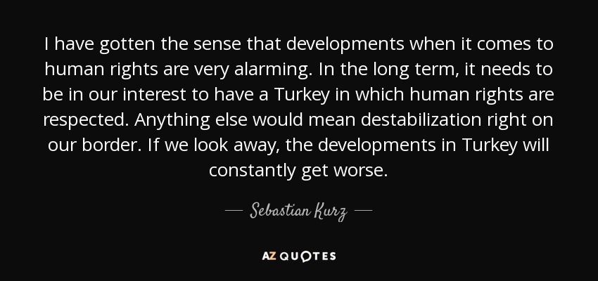 I have gotten the sense that developments when it comes to human rights are very alarming. In the long term, it needs to be in our interest to have a Turkey in which human rights are respected. Anything else would mean destabilization right on our border. If we look away, the developments in Turkey will constantly get worse. - Sebastian Kurz
