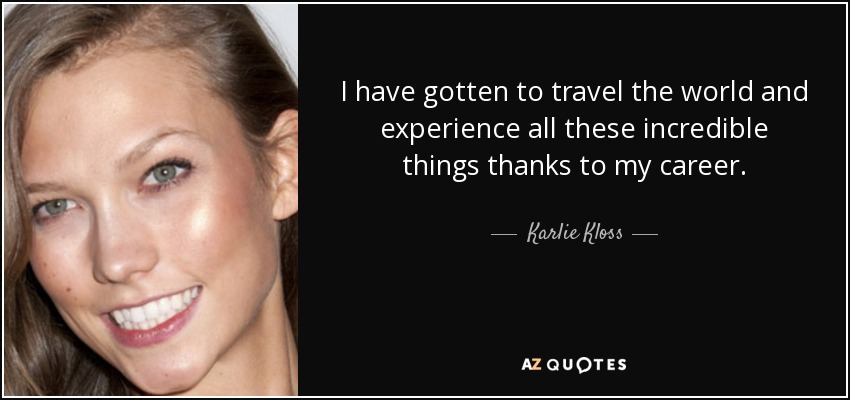 I have gotten to travel the world and experience all these incredible things thanks to my career. - Karlie Kloss