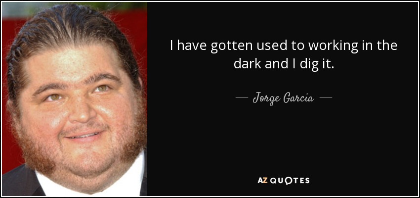 I have gotten used to working in the dark and I dig it. - Jorge Garcia
