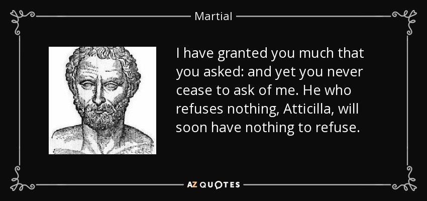 I have granted you much that you asked: and yet you never cease to ask of me. He who refuses nothing, Atticilla, will soon have nothing to refuse. - Martial