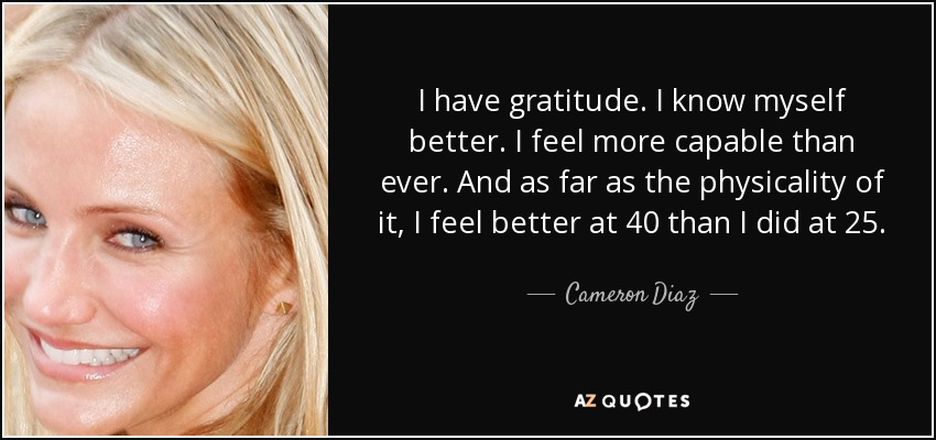 I have gratitude. I know myself better. I feel more capable than ever. And as far as the physicality of it, I feel better at 40 than I did at 25. - Cameron Diaz