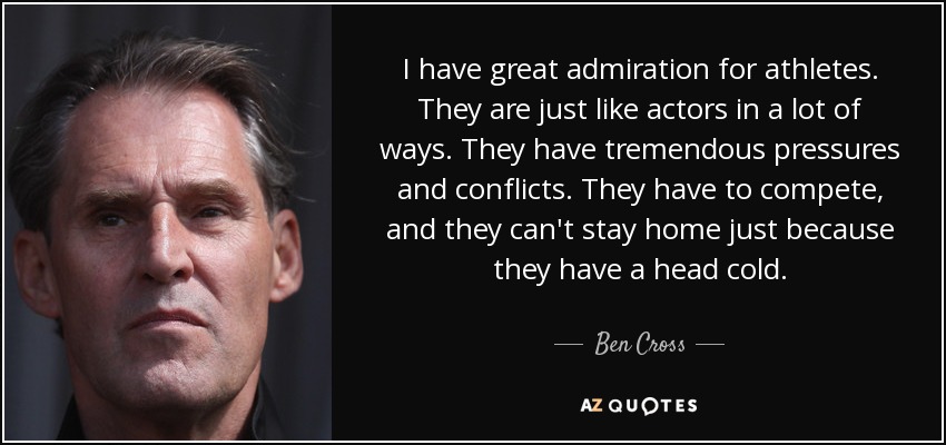 I have great admiration for athletes. They are just like actors in a lot of ways. They have tremendous pressures and conflicts. They have to compete, and they can't stay home just because they have a head cold. - Ben Cross