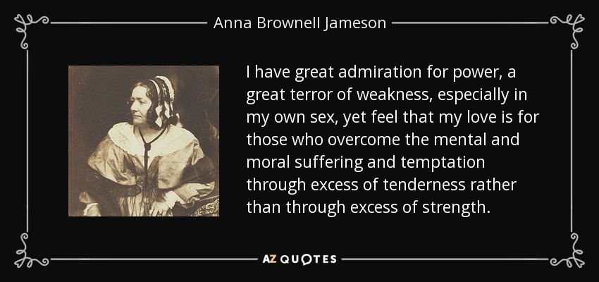 I have great admiration for power, a great terror of weakness, especially in my own sex, yet feel that my love is for those who overcome the mental and moral suffering and temptation through excess of tenderness rather than through excess of strength. - Anna Brownell Jameson
