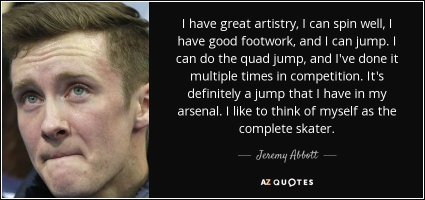 I have great artistry, I can spin well, I have good footwork, and I can jump. I can do the quad jump, and I've done it multiple times in competition. It's definitely a jump that I have in my arsenal. I like to think of myself as the complete skater. - Jeremy Abbott
