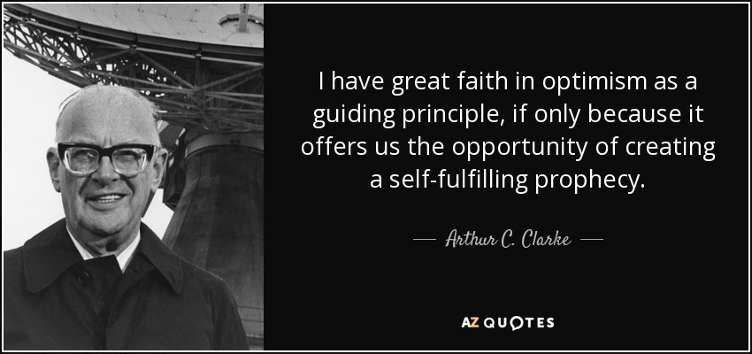 I have great faith in optimism as a guiding principle, if only because it offers us the opportunity of creating a self-fulfilling prophecy. - Arthur C. Clarke