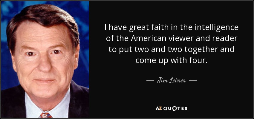 I have great faith in the intelligence of the American viewer and reader to put two and two together and come up with four. - Jim Lehrer