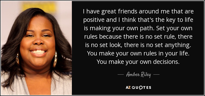 I have great friends around me that are positive and I think that's the key to life is making your own path. Set your own rules because there is no set rule, there is no set look, there is no set anything. You make your own rules in your life. You make your own decisions. - Amber Riley