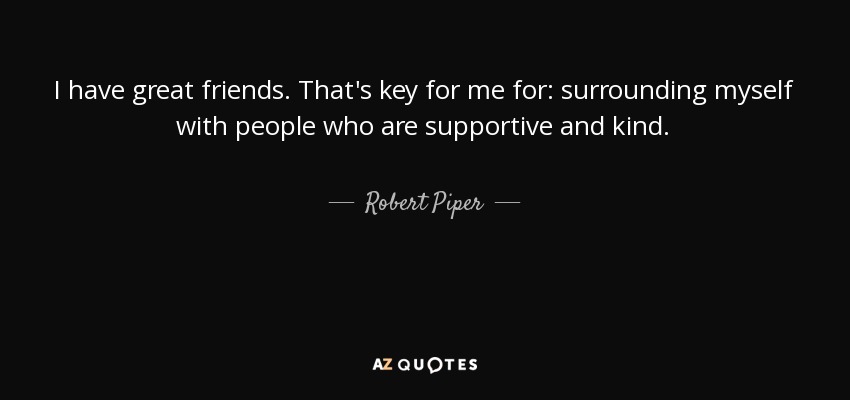 I have great friends. That's key for me for: surrounding myself with people who are supportive and kind. - Robert Piper