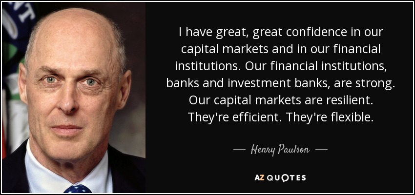 I have great, great confidence in our capital markets and in our financial institutions. Our financial institutions, banks and investment banks, are strong. Our capital markets are resilient. They're efficient. They're flexible. - Henry Paulson