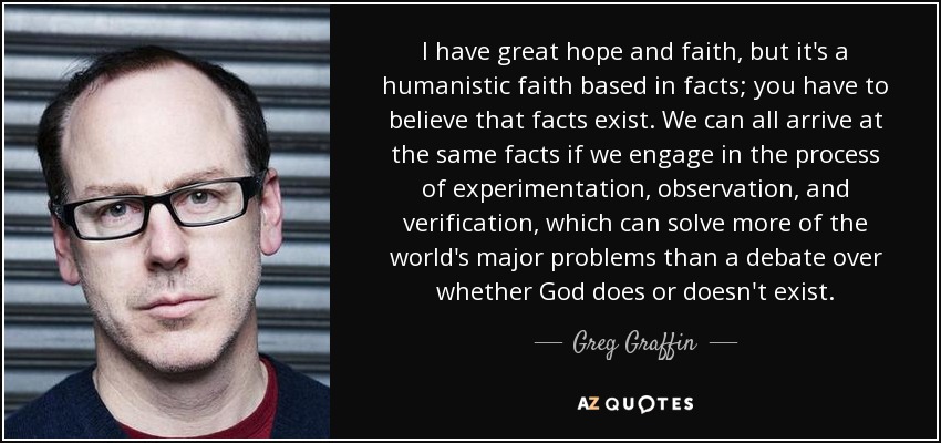 I have great hope and faith, but it's a humanistic faith based in facts; you have to believe that facts exist. We can all arrive at the same facts if we engage in the process of experimentation, observation, and verification, which can solve more of the world's major problems than a debate over whether God does or doesn't exist. - Greg Graffin