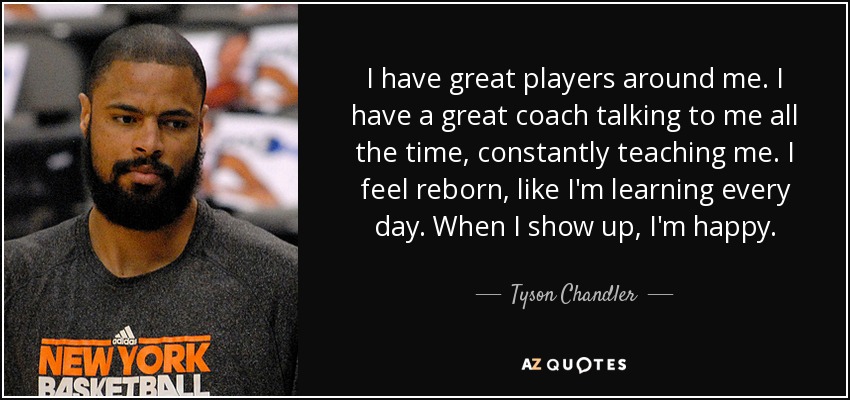 I have great players around me. I have a great coach talking to me all the time, constantly teaching me. I feel reborn, like I'm learning every day. When I show up, I'm happy. - Tyson Chandler