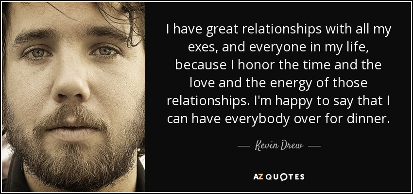 I have great relationships with all my exes, and everyone in my life, because I honor the time and the love and the energy of those relationships. I'm happy to say that I can have everybody over for dinner. - Kevin Drew