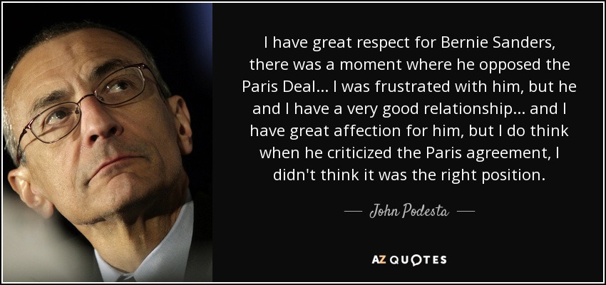 I have great respect for Bernie Sanders, there was a moment where he opposed the Paris Deal... I was frustrated with him, but he and I have a very good relationship... and I have great affection for him, but I do think when he criticized the Paris agreement, I didn't think it was the right position. - John Podesta