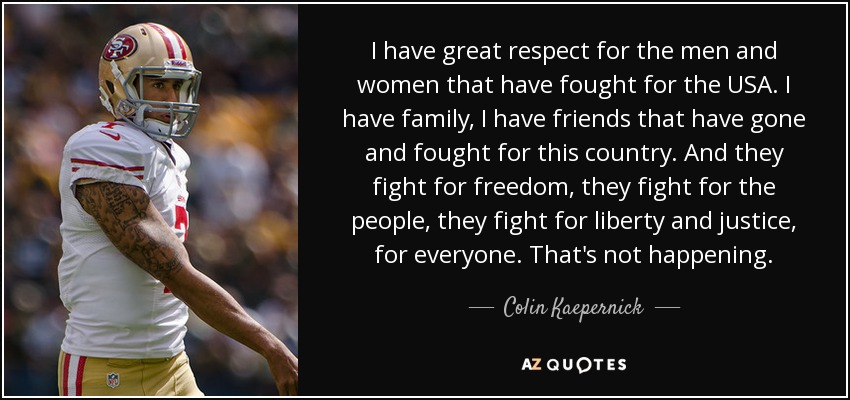 I have great respect for the men and women that have fought for the USA. I have family, I have friends that have gone and fought for this country. And they fight for freedom, they fight for the people, they fight for liberty and justice, for everyone. That's not happening. - Colin Kaepernick