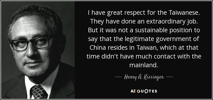 I have great respect for the Taiwanese. They have done an extraordinary job. But it was not a sustainable position to say that the legitimate government of China resides in Taiwan, which at that time didn't have much contact with the mainland. - Henry A. Kissinger