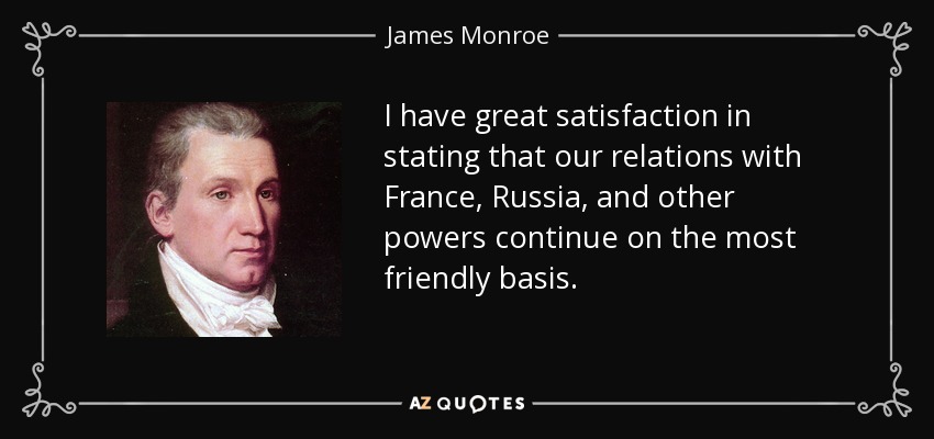 I have great satisfaction in stating that our relations with France, Russia, and other powers continue on the most friendly basis. - James Monroe
