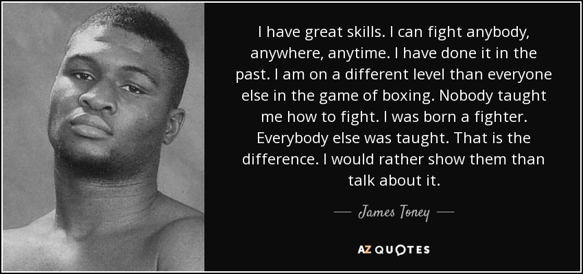I have great skills. I can fight anybody, anywhere, anytime. I have done it in the past. I am on a different level than everyone else in the game of boxing. Nobody taught me how to fight. I was born a fighter. Everybody else was taught. That is the difference. I would rather show them than talk about it. - James Toney