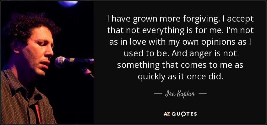 I have grown more forgiving. I accept that not everything is for me. I'm not as in love with my own opinions as I used to be. And anger is not something that comes to me as quickly as it once did. - Ira Kaplan