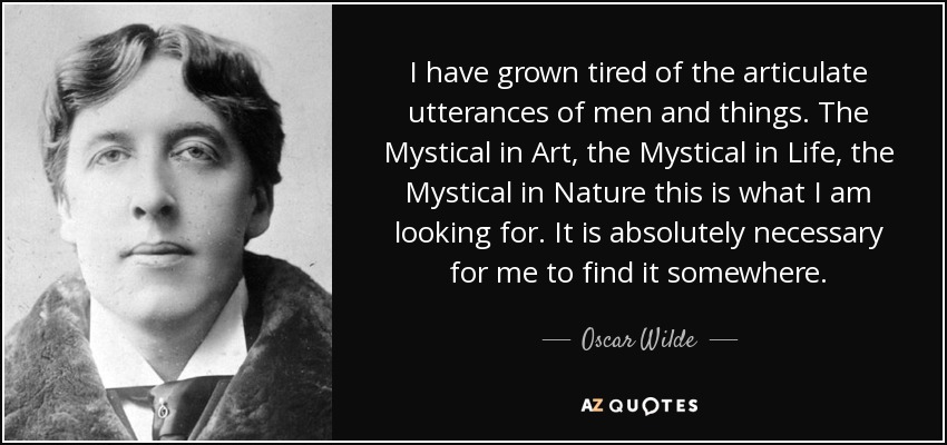 I have grown tired of the articulate utterances of men and things. The Mystical in Art, the Mystical in Life, the Mystical in Nature this is what I am looking for. It is absolutely necessary for me to find it somewhere. - Oscar Wilde
