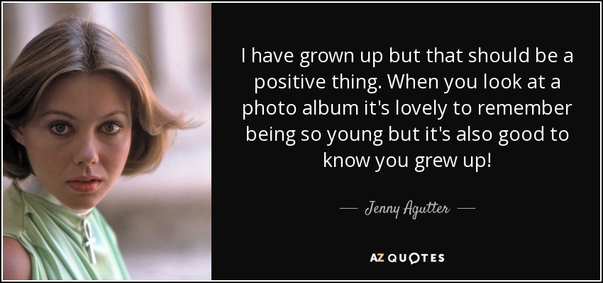 I have grown up but that should be a positive thing. When you look at a photo album it's lovely to remember being so young but it's also good to know you grew up! - Jenny Agutter