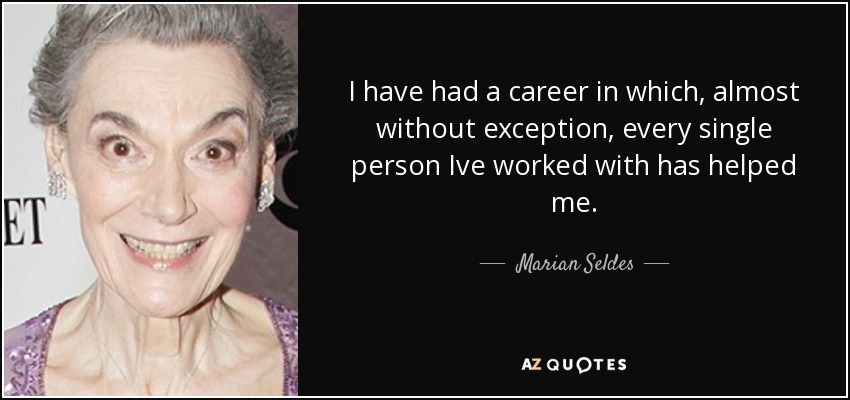 I have had a career in which, almost without exception, every single person Ive worked with has helped me. - Marian Seldes